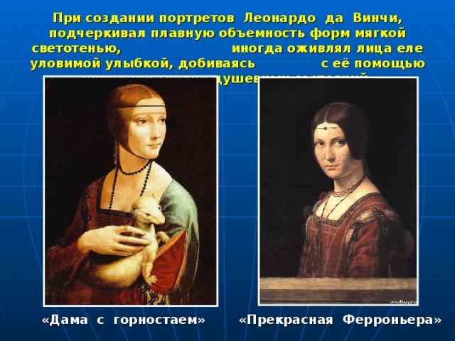 При создании портретов Леонардо да Винчи, подчеркивал плавную объемность форм мягкой светотенью, иногда оживлял лица еле уловимой улыбкой, добиваясь с её помощью передачи тонких душевных состояний.  «Дама с горностаем» «Прекрасная Ферроньера» 