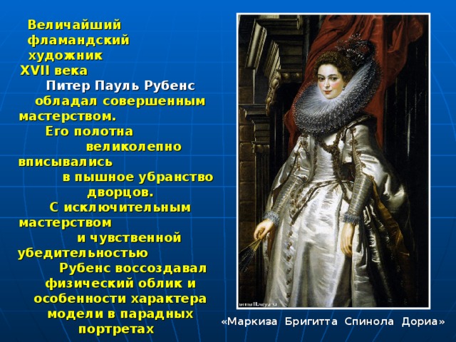 Величайший фламандский художник XVII века Питер Пауль Рубенс обладал совершенным мастерством. Его полотна великолепно вписывались в пышное убранство дворцов. С исключительным мастерством и чувственной убедительностью Рубенс воссоздавал физический облик и особенности характера модели в парадных портретах  «Маркиза Бригитта Спинола Дориа» 