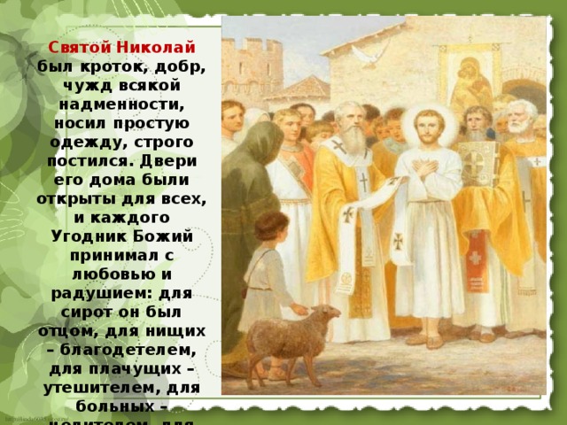 Святой Николай был кроток, добр, чужд всякой надменности, носил простую одежду, строго постился. Двери его дома были открыты для всех, и каждого Угодник Божий принимал с любовью и радушием: для сирот он был отцом, для нищих – благодетелем, для плачущих – утешителем, для больных – целителем, для притесняемых – заступником. 
