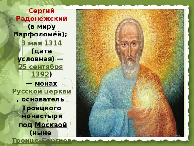 Сергий Радонежский (в миру Варфоломе́й); 3 мая  1314 (дата условная) — 25 сентября  1392 )  — монах  Русской церкви , основатель Троицкого монастыря  под Москвой (ныне Троице-Сергиева лавра ),  преобразователь монашества в Северной Руси. 