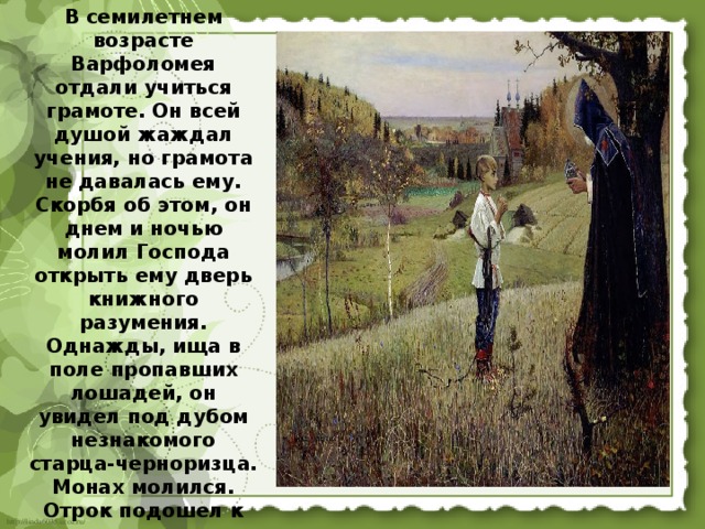 В семилетнем возрасте Варфоломея отдали учиться грамоте. Он всей душой жаждал учения, но грамота не давалась ему. Скорбя об этом, он днем и ночью молил Господа открыть ему дверь книжного разумения. Однажды, ища в поле пропавших лошадей, он увидел под дубом незнакомого старца-черноризца. Монах молился. Отрок подошел к нему и поведал свою скорбь. Сочувственно выслушав мальчика, старец начал молиться о его просвещении.  