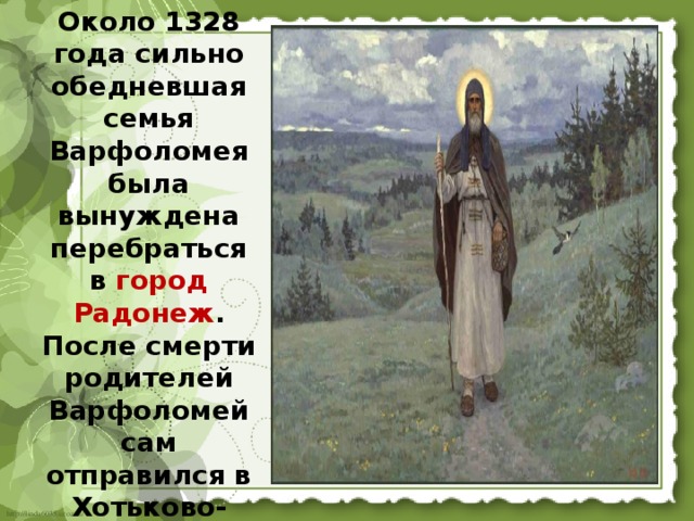 Около 1328 года сильно обедневшая семья Варфоломея была вынуждена перебраться в город Радонеж . После смерти родителей Варфоломей сам отправился в Хотьково-Покровский монастырь.  