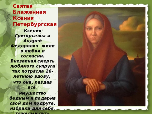 Святая Блаженная Ксения Петербургская    Ксения Григорьевна и Андрей Фёдорович жили в любви и согласии. Внезапная смерть любимого супруга так потрясла 26-летнюю вдову, что она, раздав всё имущество бедным и подарив свой дом подруге, избрала для себя тяжёлый путь юродства ради Христа. 