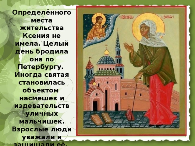 Определённого места жительства Ксения не имела. Целый день бродила она по Петербургу. Иногда святая становилась объектом насмешек и издевательств уличных мальчишек. Взрослые люди уважали и защищали её. 