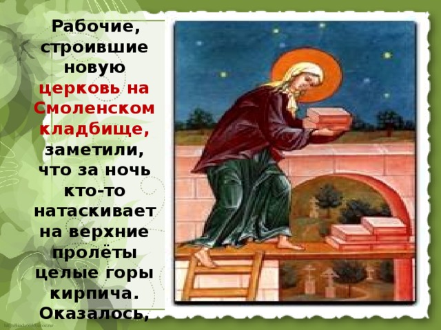  Рабочие, строившие новую церковь на Смоленском кладбище, заметили, что за ночь кто-то натаскивает на верхние пролёты целые горы кирпича. Оказалось, им помогала Святая Блаженная Ксения. 