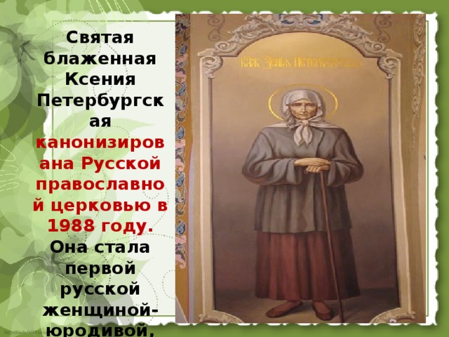 Святая блаженная Ксения Петербургская канонизирована Русской православной церковью в 1988 году. Она стала первой русской женщиной-юродивой, причисленной к лику святых.  