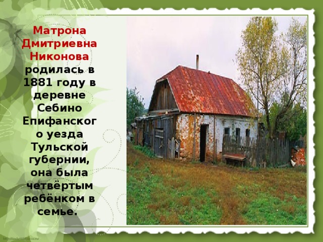 Матрона Дмитриевна Никонова родилась в 1881 году в деревне Себино Епифанского уезда Тульской губернии, она была четвёртым ребёнком в семье. 