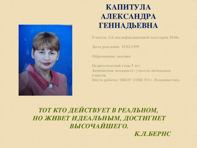 КАПИТУЛА АЛЕКСАНДРА ГЕННАДЬЕВНА Учитель 2-й квалификационной категории 2010г.   Дата рождения 19.03.1959   Образование: высшее   Педагогический стаж 5 лет Занимаемая должность: учитель начальных классов. Место работы: МБОУ СОШ №3 г. Владивостока.   Тот кто действует в реальном,  но живет идеальным, достигнет высочайшего.  К.Л.Бернс