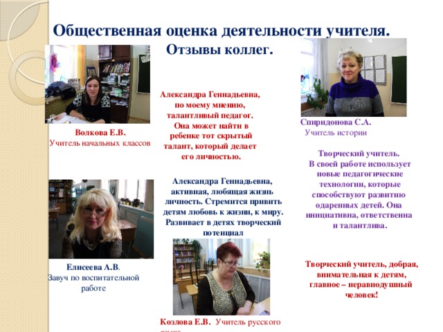 Общественная оценка деятельности учителя.  Отзывы коллег. Александра Геннадьевна, по моему мнению, талантливый педагог. Она может найти в  ребенке тот скрытый талант, который делает его личностью. Спиридонова С.А. Учитель истории Волкова Е.В. Учитель начальных классов Творческий учитель. В своей работе использует новые педагогические  технологии, которые способствуют развитию одаренных детей. Она инициативна, ответственна и талантлива. Александра Геннадьевна, активная, любящая жизнь личность. Стремится привить  детям любовь к жизни, к миру. Развивает в детях творческий потенциал Творческий учитель, добрая,  внимательная к детям, главное – неравнодушный человек! Елисеева А.В . Завуч по воспитательной работе Козлова Е.В . Учитель русского языка