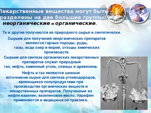 Лекарственные вещества могут быть разделены на две большие группы: неорганические и органические .  Те и другие получаются из природного сырья и синтетически. Сырьем для получения неорганических препаратов являются горные породы, руды, газы, вода озер и морей, отходы химических производств. Сырьем для синтеза органических лекарственных препаратов служат природный газ, нефть, каменный уголь, сланцы и древесина.  Нефть и газ являются ценным источником сырья для синтеза углеводородов, являющихся полупродуктами при производстве органических веществ и лекарственных препаратов. Полученные из нефти вазелин, вазелиновое масло, парафин применяются в медицинской практике. 