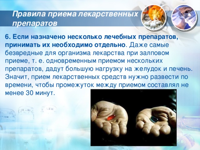 Правила приема лекарственных препаратов 6. Если назначено несколько лечебных препаратов, принимать их необходимо отдельно . Даже самые безвредные для организма лекарства при залповом приеме, т. е. одновременным приемом нескольких препаратов, дадут большую нагрузку на желудок и печень. Значит, прием лекарственных средств нужно развести по времени, чтобы промежуток между приемом составлял не менее 30 минут. 
