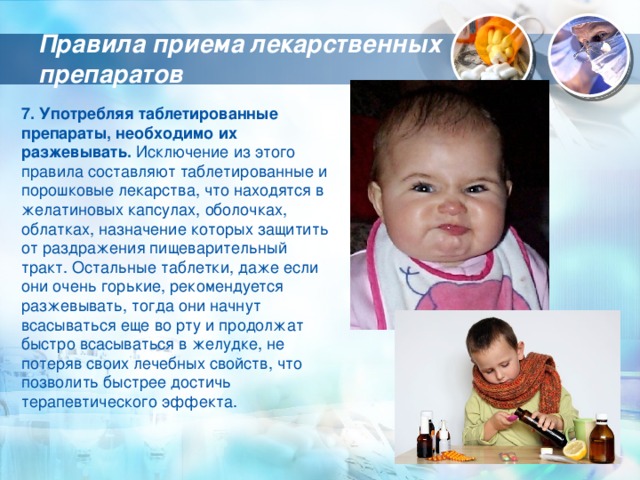Правила приема лекарственных препаратов 7. Употребляя таблетированные препараты, необходимо их разжевывать. Исключение из этого правила составляют таблетированные и порошковые лекарства, что находятся в желатиновых капсулах, оболочках, облатках, назначение которых защитить от раздражения пищеварительный тракт. Остальные таблетки, даже если они очень горькие, рекомендуется разжевывать, тогда они начнут всасываться еще во рту и продолжат быстро всасываться в желудке, не потеряв своих лечебных свойств, что позволить быстрее достичь терапевтического эффекта. 