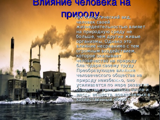 Влияние человека на природу.  Как биологический вид, человек своей жизнедеятельностью влияет на природную среду не больше, чем другие живые организмы. Однако это влияние несравнимо с тем огромным воздействием, которое оказывает человечество на природу благодаря своему труду. Преобразующее влияние человеческого общества на природу неизбежно, оно усиливается по мере развития общества, увеличения числа и массы веществ, вовлекаемых в хозяйственный оборот. 