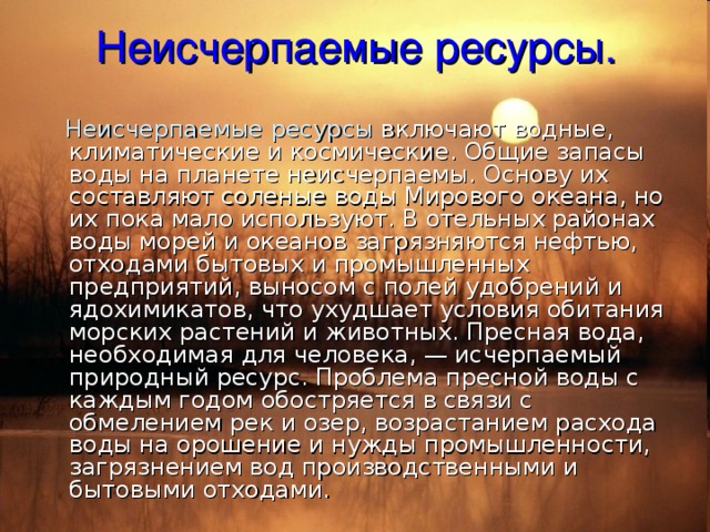 Неисчерпаемые ресурсы.  Неисчерпаемые ресурсы включают водные, климатические и космические. Общие запасы воды на планете неисчерпаемы. Основу их составляют соленые воды Мирового океана, но их пока мало используют. В отельных районах воды морей и океанов загрязняются нефтью, отходами бытовых и промышленных предприятий, выносом с полей удобрений и ядохимикатов, что ухудшает условия обитания морских растений и животных. Пресная вода, необходимая для человека, — исчерпаемый природный ресурс. Проблема пресной воды с каждым годом обостряется в связи с обмелением рек и озер, возрастанием расхода воды на орошение и нужды промышленности, загрязнением вод производственными и бытовыми отходами. 
