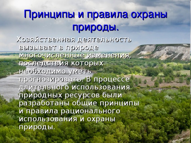 Принципы и правила охраны природы.  Хозяйственная деятельность вызывает в природе многочисленные изменения, последствия которых необходимо уметь прогнозировать. В процессе длительного использования природных ресурсов были разработаны общие принципы и правила рационального использования и охраны природы. 