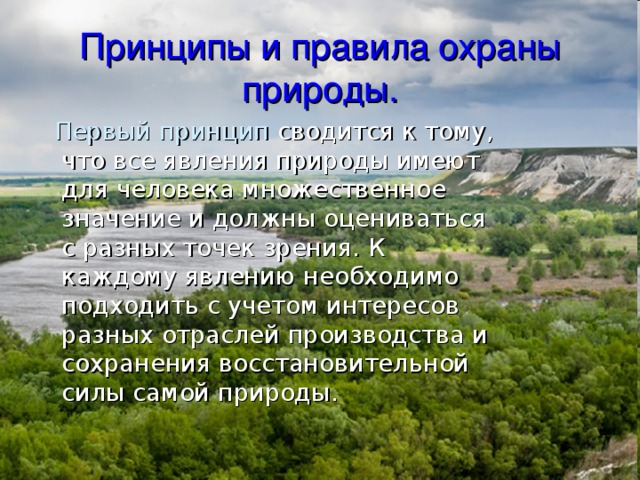 Принципы и правила охраны природы.  Первый принцип сводится к тому, что все явления природы имеют для человека множественное значение и должны оцениваться с разных точек зрения. К каждому явлению необходимо подходить с учетом интересов разных отраслей производства и сохранения восстановительной силы самой природы. 