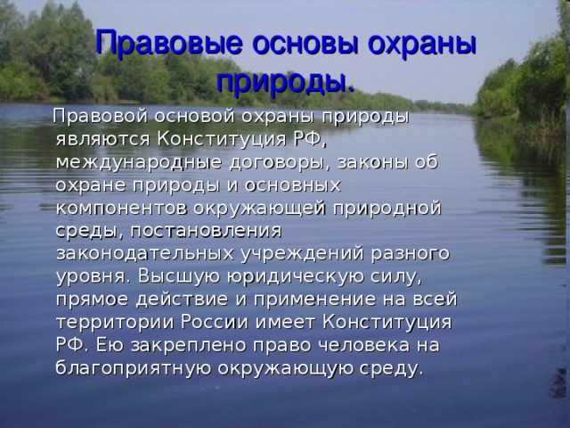 Правовые основы охраны природы.  Правовой основой охраны природы являются Конституция РФ, международные договоры, законы об охране природы и основных компонентов окружающей природной среды, постановления законодательных учреждений разного уровня. Высшую юридическую силу, прямое действие и применение на всей территории России имеет Конституция РФ. Ею закреплено право человека на благоприятную окружающую среду. 