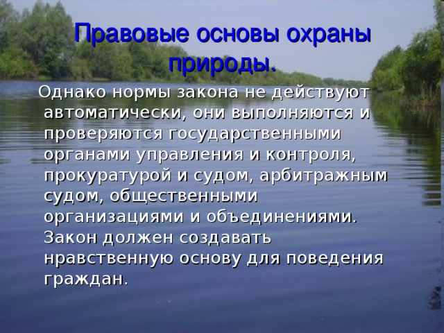 Правовые основы охраны природы.  Однако нормы закона не действуют автоматически, они выполняются и проверяются государственными органами управления и контроля, прокуратурой и судом, арбитражным судом, общественными организациями и объединениями. Закон должен создавать нравственную основу для поведения граждан. 