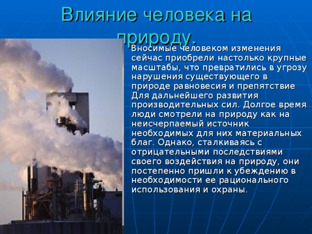 Влияние человека на природу.  Вносимые человеком изменения сейчас приобрели настолько крупные масштабы, что превратились в угрозу нарушения существующего в природе равновесия и препятствие Для дальнейшего развития производительных сил. Долгое время люди смотрели на природу как на неисчерпаемый источник необходимых для них материальных благ. Однако, сталкиваясь с отрицательными последствиями своего воздействия на природу, они постепенно пришли к убеждению в необходимости ее рационального использования и охраны. 