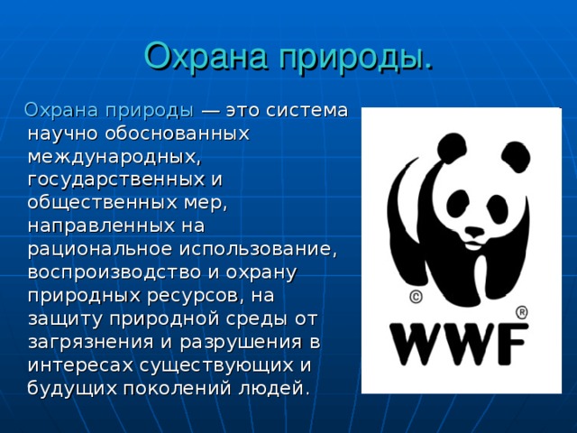 Охрана природы.  Охрана природы — это система научно обоснованных международных, государственных и общественных мер, направленных на рациональное использование, воспроизводство и охрану природных ресурсов, на защиту природной среды от загрязнения и разрушения в интересах существующих и будущих поколений людей. 