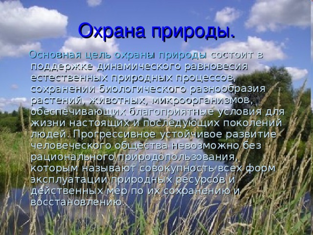 Охрана природы.  Основная цель охраны природы состоит в поддержке динамического равновесия естественных природных процессов, сохранении биологического разнообразия растений, животных, микроорганизмов, обеспечивающих благоприятные условия для жизни настоящих и последующих поколений людей. Прогрессивное устойчивое развитие человеческого общества невозможно без рационального природопользования, которым называют совокупность всех форм эксплуатации природных ресурсов и действенных мер по их сохранению и восстановлению. 