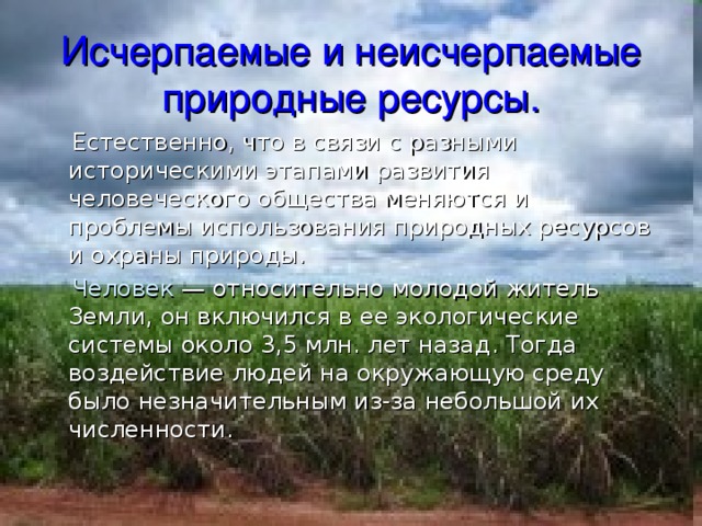 Исчерпаемые и неисчерпаемые природные ресурсы.  Естественно, что в связи с разными историческими этапами развития человеческого общества меняются и проблемы использования природных ресурсов и охраны природы.  Человек — относительно молодой житель Земли, он включился в ее экологические системы около 3,5 млн. лет назад. Тогда воздействие людей на окружающую среду было незначительным из-за небольшой их численности. 