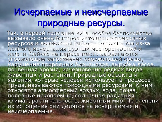 Исчерпаемые и неисчерпаемые природные ресурсы.  Так, в первой половине XX в. особое беспокойство вызывало очень быстрое истощение природных ресурсов и возможная гибель человечества из-за полного исчерпания рудных месторождений и нефти. Сейчас на первое место выдвигаются угрожающие загрязнения окружающей среды, нарушение природных биоценозов, вырубка лесов, почвенная эрозия, исчезновение редких видов животных и растений. Природные объекты и явления, которые человек использует в процессе труда, называются природными ресурсами. К ним относятся атмосферный воздух, вода, почва, полезные ископаемые, солнечная радиация, климат, растительность, животный мир. По степени их истощения они делятся на исчерпаемые и неисчерпаемые. 