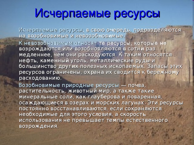 Исчерпаемые ресурсы  Исчерпаемые ресурсы , в свою очередь, подразделяются на возобновимые и невозобновимые.  К невозобновимым относят те ресурсы, которые не возрождаются или возобновляются в сотни раз медленнее, чем они расходуются. К таким относятся нефть, каменный уголь, металлические руды и большинство других полезных ископаемых. Запасы этих ресурсов ограничены, охрана их сводится к бережному расходованию.  Возобновимые природные ресурсы — почва, растительность, животный мир, а также такие минеральные соли, как глауберова и поваренная, осаждающиеся в озерах и морских лагунах. Эти ресурсы постоянно восстанавливаются, если сохраняются необходимые для этого условия, а скорость использования не превышает темпы естественного возрождения. 