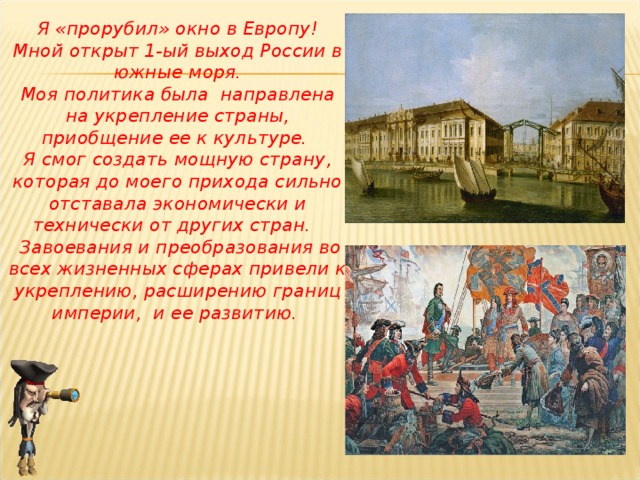 Я «прорубил» окно в Европу! Мной открыт 1-ый выход России в южные моря. Моя политика была направлена на укрепление страны, приобщение ее к культуре. Я смог создать мощную страну, которая до моего прихода сильно отставала экономически и технически от других стран.  Завоевания и преобразования во всех жизненных сферах привели к укреплению, расширению границ империи, и ее развитию.  
