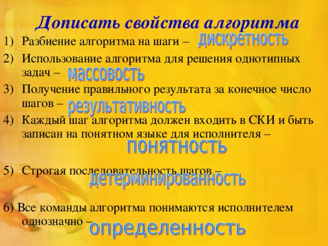 Дописать свойства алгоритма Разбиение алгоритма на шаги – Использование алгоритма для решения однотипных задач – Получение правильного результата за конечное число шагов – Каждый шаг алгоритма должен входить в СКИ и быть записан на понятном языке для исполнителя –  Строгая последовательность шагов –  6) Все команды алгоритма понимаются исполнителем однозначно – 