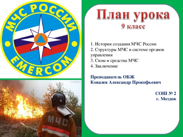  История создания МЧС России  Структуры МЧС в системе органов управления  Силы и средства МЧС 4. Заключение Преподаватель ОБЖ Ковалев Александр Прокофьевич СОШ № 2 г. Моздок  