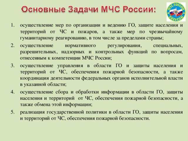 осуществление мер по организации и ведению ГО, защите населения и территорий от ЧС и пожаров, а также мер по чрезвычайному гуманитарному реагированию, в том числе за пределами страны; осуществление нормативного регулирования, специальных, разрешительных, надзорных и контрольных функций по вопросам, отнесенным к компетенции МЧС России; осуществление управления в области ГО и защиты населения и территорий от ЧС, обеспечения пожарной безопасности, а также координация деятельности федеральных органов исполнительной власти в указанной области; осуществление сбора и обработки информации в области ГО, защиты населения и территорий от ЧС, обеспечения пожарной безопасности, а также обмена этой информации; реализация государственной политики в области ГО, защиты населения и территорий от ЧС, обеспечения пожарной безопасности. 