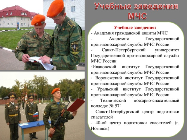 Учебные заведения: - Академия гражданской защиты МЧС - Академия Государственной противопожарной службы МЧС России - Санкт-Петербургский университет Государственной противопожарной службы МЧС России Ивановский институт Государственной противопожарной службы МЧС России  Воронежский институт Государственной противопожарной службы МЧС России - Уральский институт Государственной противопожарной службы МЧС России - Технический пожарно-спасательный колледж № 57