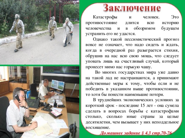 Катастрофы и человек. Это противостояние длится всю историю человечества и в обозримом будущем устранить его не удастся. Однако такой пессимистический прогноз вовсе не означает, что надо сидеть и ждать, когда в очередной раз разыграется стихия, обрушив на нас всю свою мощь, что следует уповать лишь на счастливый случай, который пронесет мимо нас горькую чашу.  Во многих государствах мира уже давно на такой лад не настраиваются, а принимают действенные меры к тому, чтобы если и не победить в указанном выше противостоянии, то хотя бы понести наименьшие потери. В труднейших экономических условиях за короткий срок - последние 15 лет - она сумела сделать в вопросах борьбы с катастрофами столько, сколько иные страны за целые десятилетия, чем вызывает у них неподдельное восхищение. Домашнее задание § 4.3 стр.70-76  