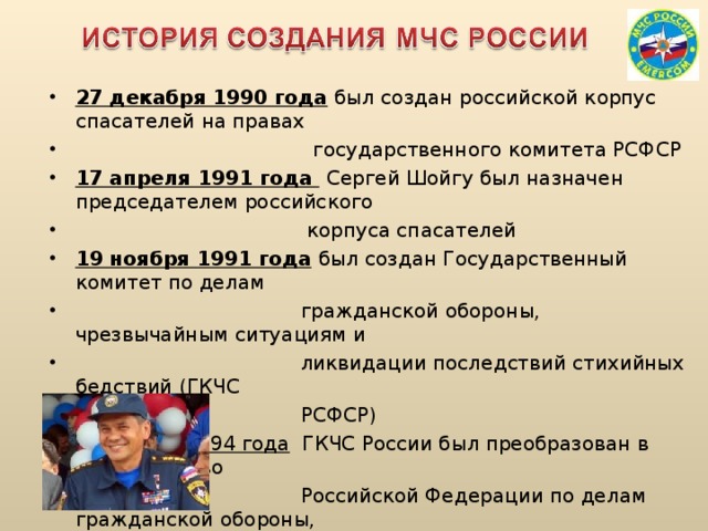 27 декабря 1990 года  был создан российской корпус спасателей на правах  государственного комитета РСФСР 17 апреля 1991 года  Сергей Шойгу был назначен председателем российского  корпуса спасателей 19 ноября 1991 года  был создан Государственный комитет по делам  гражданской обороны, чрезвычайным ситуациям и  ликвидации последствий стихийных бедствий (ГКЧС  РСФСР) 10 января 1994 года ГКЧС России был преобразован в Министерство  Российской Федерации по делам гражданской обороны,  чрезвычайным ситуациям и ликвидации последствий  стихийных бедствий (МЧС России)  