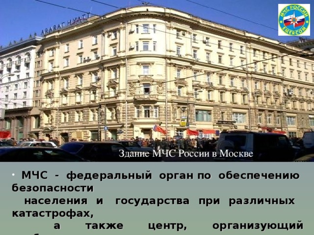 Здание МЧС России в Москве  МЧС - федеральный орган по обеспечению  безопасности    населения и  государства при различных катастрофах,  а  также  центр,  организующий необходимые исследования и   интегрирующий достижения науки и техники, мировой опыт в этой области 