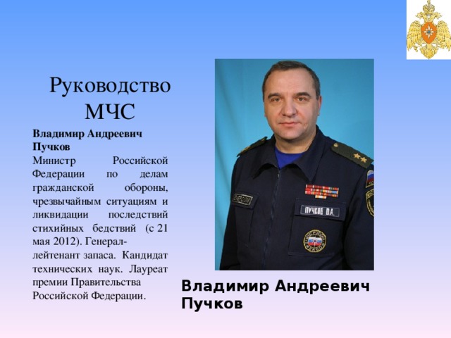 Владимир Андреевич Пучков Руководство МЧС Владимир Андреевич Пучков Министр Российской Федерации по делам гражданской обороны, чрезвычайным ситуациям и ликвидации последствий стихийных бедствий (с 21 мая 2012). Генерал-лейтенант запаса. Кандидат технических наук. Лауреат премии Правительства Российской Федерации. 