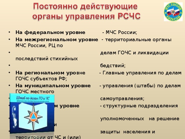 На федеральном уровне - МЧС России; На межрегиональном уровне - территориальные органы МЧС России, РЦ по  делам ГОЧС и ликвидации последствий стихийных  бедствий; На региональном уро вне - Главные управления по делам ГОЧС субъектов РФ; На муниципальном уровне - управления (штабы) по делам ГОЧС местного  самоуправления; На объектовом уровне - структурные подразделения организаций,  уполномоченных на решение задач в области  защиты населения и территории от ЧС и (или)  гражданской обороны.  