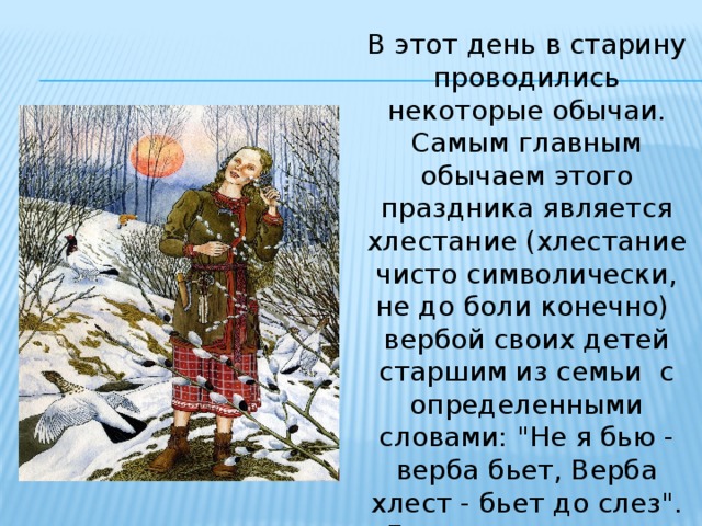 В этот день в старину проводились некоторые обычаи. Самым главным обычаем этого праздника является хлестание (хлестание чисто символически, не до боли конечно) вербой своих детей старшим из семьи с определенными словами: 