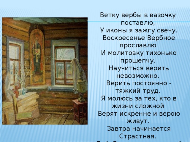 Ветку вербы в вазочку поставлю,  У иконы я зажгу свечу.  Воскресенье Вербное прославлю  И молитовку тихонько прошепчу.  Научиться верить невозможно.  Верить постоянно - тяжкий труд.  Я молюсь за тех, кто в жизни сложной  Верят искренне и верою живут.  Завтра начинается Страстная.  Дай, Господь, с молитвой пережить.  Крестной смертию открыл врата нам Рая,  