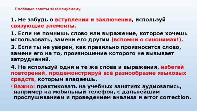 Полезные советы экзаменуемому:   1. Не забудь о вступлении и заключении , используй связующие элементы. 1. Если не помнишь слово или выражение, которое хочешь использовать, замени его другим (вспомни о синонимах!). 3. Если ты не уверен, как правильно произносится слово, замени его на то, произношение которого не вызывает затруднений. 4. Не используй одни и те же слова и выражения, избегай повторений, продемонстрируй всѐ разнообразие языковых средств, которым владеешь. Важно: практиковать на учебных занятиях аудиозапись, например на мобильный телефон, с дальнейшим прослушиванием и проведением анализа и error correction. 