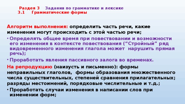   Раздел 3 Задания по грамматике и лексике  3.1 Грамматические формы   Алгоритм выполнения: определить часть речи, какие изменения могут происходить с этой частью речи; Определять общее время при повествовании и возможности его изменения в контексте повествования (“Стройный” ряд видовременного изменения глагола может нарушить прямая речь); Проработать явления пассивного залога во временах. На репродукцию (наизусть и письменно): формы неправильных глаголов, формы образования множественного числа существительных, степеней сравнения прилагательных; разряды местоимений, порядковые числительные и т.д.; Проработать случаи изменения в написании слов при изменении форм;  