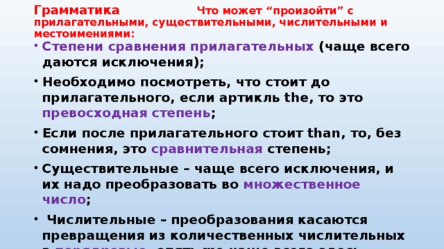 Грамматика Что может “произойти” с прилагательными, существительными, числительными и местоимениями: Степени сравнения прилагательных (чаще всего даются исключения); Необходимо посмотреть, что стоит до прилагательного, если артикль the, то это превосходная степень ; Если после прилагательного стоит than, то, без сомнения, это сравнительная степень; Существительные – чаще всего исключения, и их надо преобразовать во множественное число ;  Числительные – преобразования касаются превращения из количественных числительных в порядковые , опять же чаще всего здесь присутствуют исключения; Местоимения: he может быть притяжательным падежом или объектным . 