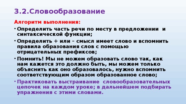 3.2.Словообразование Алгоритм выполнения: Определить часть речи по месту в предложении и синтаксической функции; Определить + или – смысл имеет слово и вспомнить правила образования слов с помощью отрицательных префиксов; Помнить! Мы не можем образовать слово так, как нам кажется это должно быть, мы можем только объяснить как оно образовалось, нужно вспомнить соответствующим образом образованное слово; Практиковать выстраивание словообразовательных цепочек на каждом уроке; в дальнейшем подбирать упражнения с этими словами. 