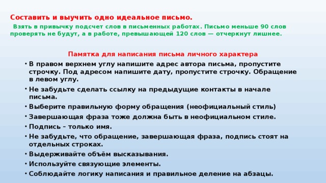 Составить и выучить одно идеальное письмо.     Взять в привычку подсчет слов в письменных работах. Письмо меньше 90 слов проверять не будут, а в работе, превышающей 120 слов — отчеркнут лишнее.   Памятка для написания письма личного характера В правом верхнем углу напишите адрес автора письма, пропустите строчку. Под адресом напишите дату, пропустите строчку. Обращение в левом углу. Не забудьте сделать ссылку на предыдущие контакты в начале письма. Выберите правильную форму обращения (неофициальный стиль) Завершающая фраза тоже должна быть в неофициальном стиле. Подпись – только имя. Не забудьте, что обращение, завершающая фраза, подпись стоят на отдельных строках. Выдерживайте объём высказывания. Используйте связующие элементы. Соблюдайте логику написания и правильное деление на абзацы. 