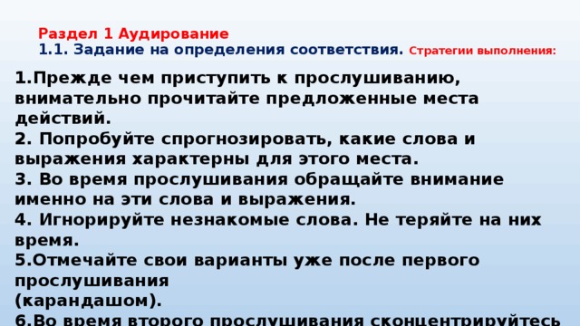 Раздел 1 Аудирование  1.1. Задание на определения соответствия. Стратегии выполнения: 1.Прежде чем приступить к прослушиванию, внимательно прочитайте предложенные места действий. 2. Попробуйте спрогнозировать, какие слова и выражения характерны для этого места. 3. Во время прослушивания обращайте внимание именно на эти слова и выражения. 4. Игнорируйте незнакомые слова. Не теряйте на них время. 5.Отмечайте свои варианты уже после первого прослушивания (карандашом). 6.Во время второго прослушивания сконцентрируйтесь на той информации, которую вы пропустили. 7. Если вы не уверены в ответе, попробуйте определить его методом исключения. 