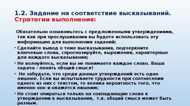 1.2. Задание на соответствие высказываний.  Стратегии выполнения:  Обязательно ознакомьтесь с предложенными утверждениями, так как при прослушивании вы будете использовать эту информацию для выполнения заданий; Сделайте вывод о теме высказывания, подчеркните ключевые слова, спрогнозируйте, выражения, характерные для каждого высказывания; Не волнуйтесь, если вы не понимаете каждое слово. Ваша задача - понять общий смысл!  Не забудьте, что среди данных утверждений есть одно лишнее. Если вы испытываете трудности при соотнесении одного из них с текстом, то велика вероятность того, что именно оно и окажется лишним; Не стоит опираться только на совпадающие слова в утверждении в высказывании, т.к. общий смысл может быть разным.  