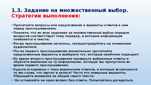 1.3. Задание на множественный выбор.  Стратегии выполнения: Прочитайте вопросы или предложения и варианты ответов к ним перед прослушиванием; Помните, что во всех заданиях на множественный выбор порядок вопросов соответствует тому порядку, в котором информация появляется в тексте; Когда прослушивание началось, сконцентрируйтесь на понимании аудиозаписи; После первого прослушивания внимательно прочитайте предложенные варианты и выберите тот, который наиболее подходит; Во время второго прослушивания проверьте выбранные ответы и обратите внимание на ту информацию, которую вы пропустили во время первого прослушивания; Будьте осторожны с теми вариантами ответов, в которых встречаются те же слова, что звучат в записи! Часто это неверные варианты. Обращайте внимание на общий смысл текста.  Не оставляйте ни один вопрос без ответа. Попытайтесь догадаться. 