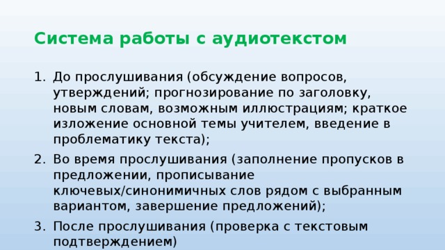 Система работы с аудиотекстом До прослушивания (обсуждение вопросов, утверждений; прогнозирование по заголовку, новым словам, возможным иллюстрациям; краткое изложение основной темы учителем, введение в проблематику текста); Во время прослушивания (заполнение пропусков в предложении, прописывание ключевых/синонимичных слов рядом с выбранным вариантом, завершение предложений); После прослушивания (проверка с текстовым подтверждением)  Работа с записью по частям. 