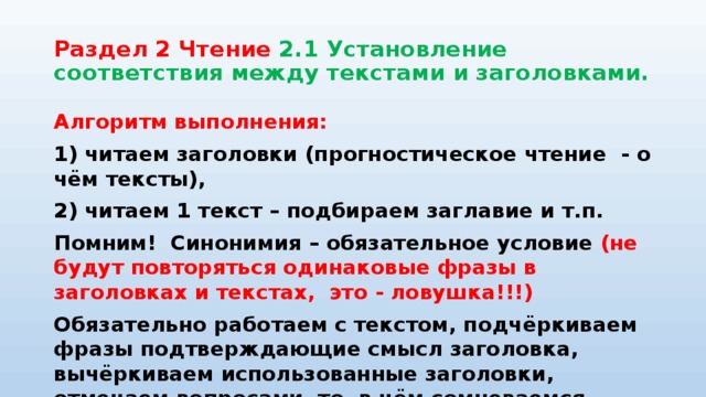 Раздел 2 Чтение 2.1 Установление соответствия между текстами и заголовками. Алгоритм выполнения: 1) читаем заголовки (прогностическое чтение - о чём тексты), 2) читаем 1 текст – подбираем заглавие и т.п. Помним! Синонимия – обязательное условие (не будут повторяться одинаковые фразы в заголовках и текстах, это - ловушка!!!) Обязательно работаем с текстом, подчёркиваем фразы подтверждающие смысл заголовка, вычёркиваем использованные заголовки, отмечаем вопросами то, в чём сомневаемся 